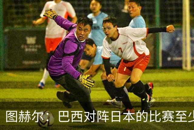 图赫尔：巴西对阵日本的比赛至少是四分之一决赛级别的