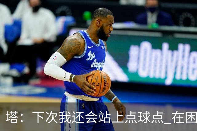 塔：下次我还会站上点球点 在困难的时刻承担责任很重要